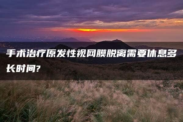 手术治疗原发性视网膜脱离需要休息多长时间?