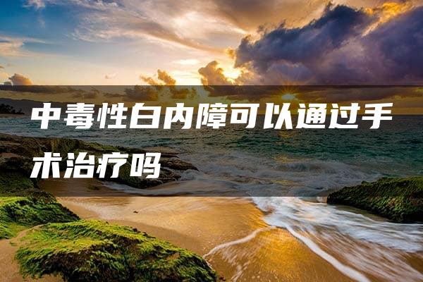 中毒性白内障可以通过手术治疗吗