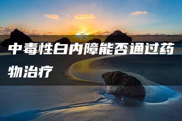 中毒性白内障能否通过药物治疗