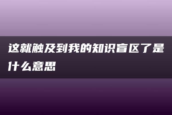 这就触及到我的知识盲区了是什么意思