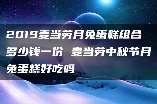 2019麦当劳月兔蛋糕组合多少钱一份 麦当劳中秋节月兔蛋糕好吃吗