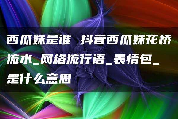 西瓜妹是谁 抖音西瓜妹花桥流水_网络流行语_表情包_是什么意思