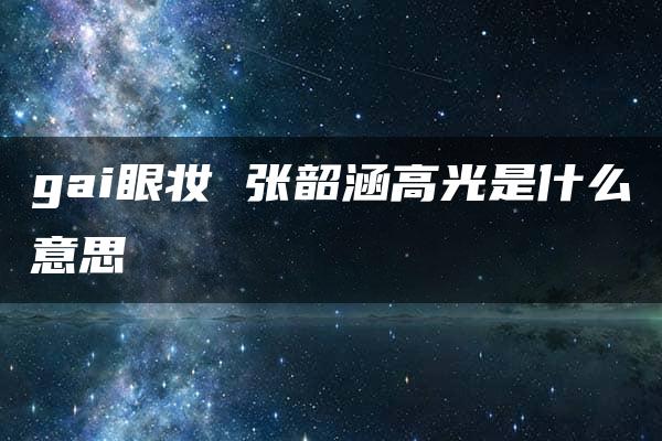 gai眼妆 张韶涵高光是什么意思