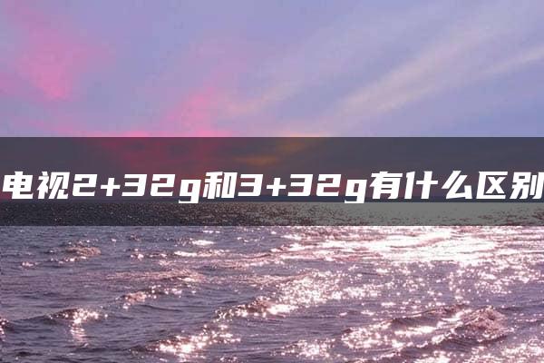 电视2+32g和3+32g有什么区别