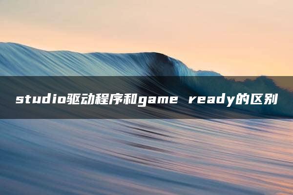 studio驱动程序和game ready的区别