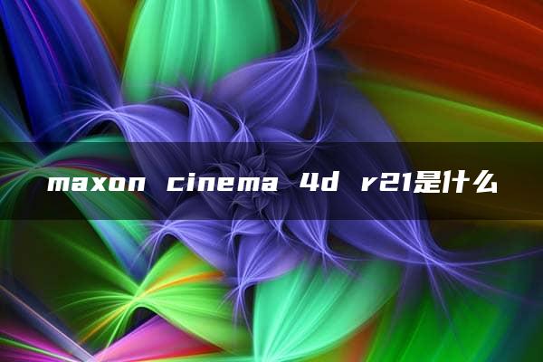 maxon cinema 4d r21是什么