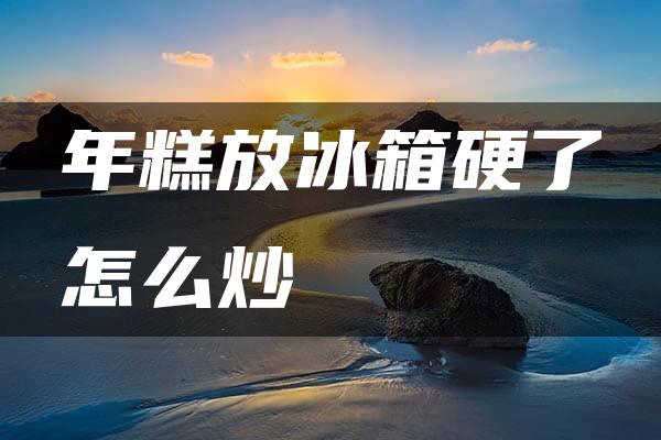 年糕放冰箱硬了怎么炒