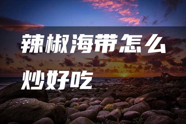 辣椒海带怎么炒好吃