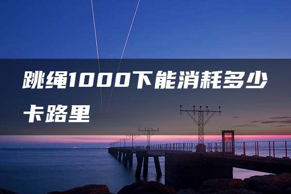 跳绳1000下能消耗多少卡路里