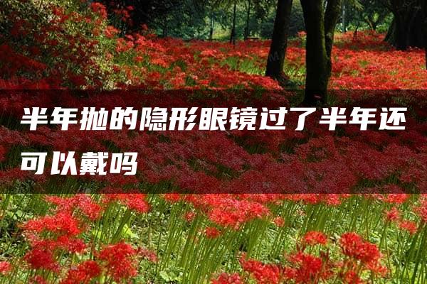 半年抛的隐形眼镜过了半年还可以戴吗