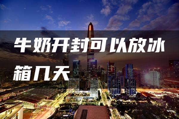 牛奶开封可以放冰箱几天