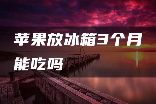 苹果放冰箱3个月能吃吗