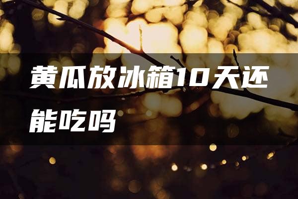 黄瓜放冰箱10天还能吃吗