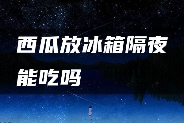 西瓜放冰箱隔夜能吃吗