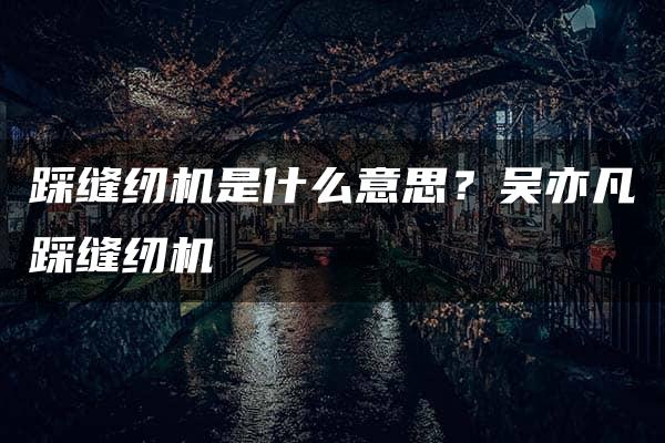 踩缝纫机是什么意思？吴亦凡踩缝纫机