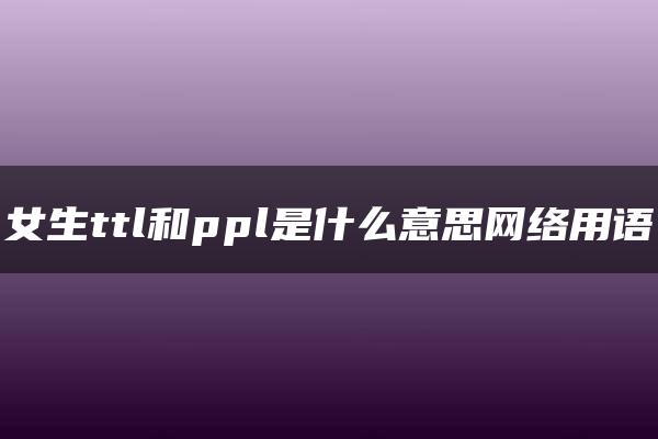 女生ttl和ppl是什么意思网络用语