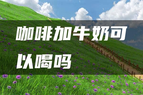 咖啡加牛奶可以喝吗