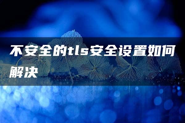 不安全的tls安全设置如何解决