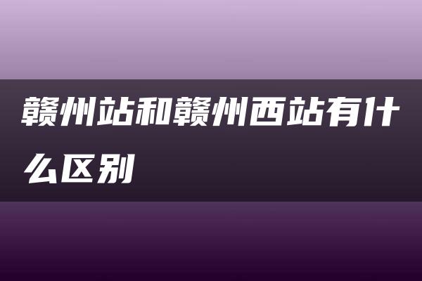 赣州站和赣州西站有什么区别