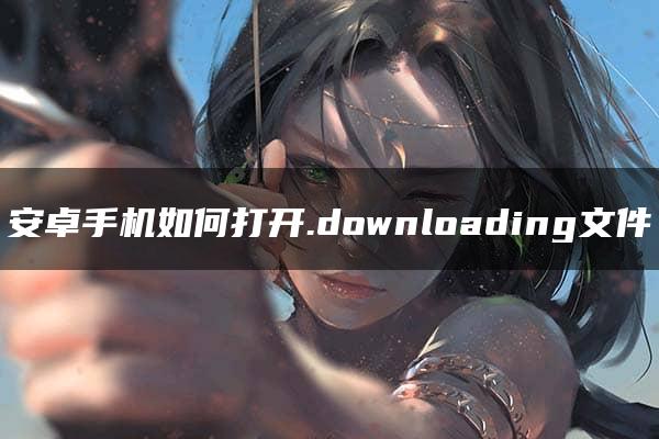 安卓手机如何打开.downloading文件