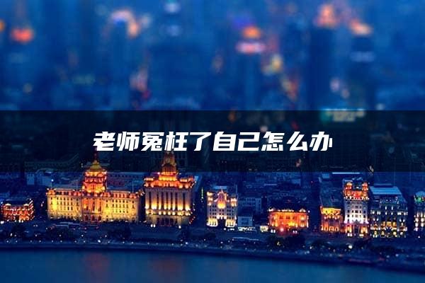 老师冤枉了自己怎么办